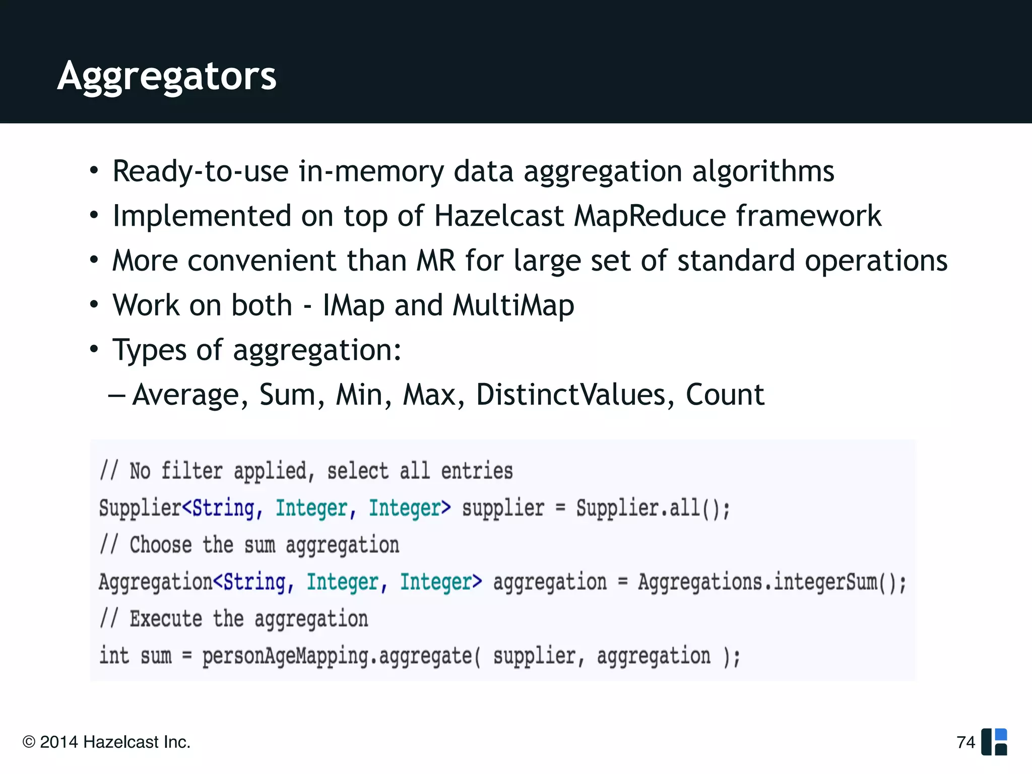 Aggregators 
© 2014 Hazelcast Inc. 
74 
• Ready-to-use in-memory data aggregation algorithms 
• Implemented on top of Hazelcast MapReduce framework 
• More convenient than MR for large set of standard operations 
• Work on both - IMap and MultiMap 
• Types of aggregation: 
– Average, Sum, Min, Max, DistinctValues, Count 
 
