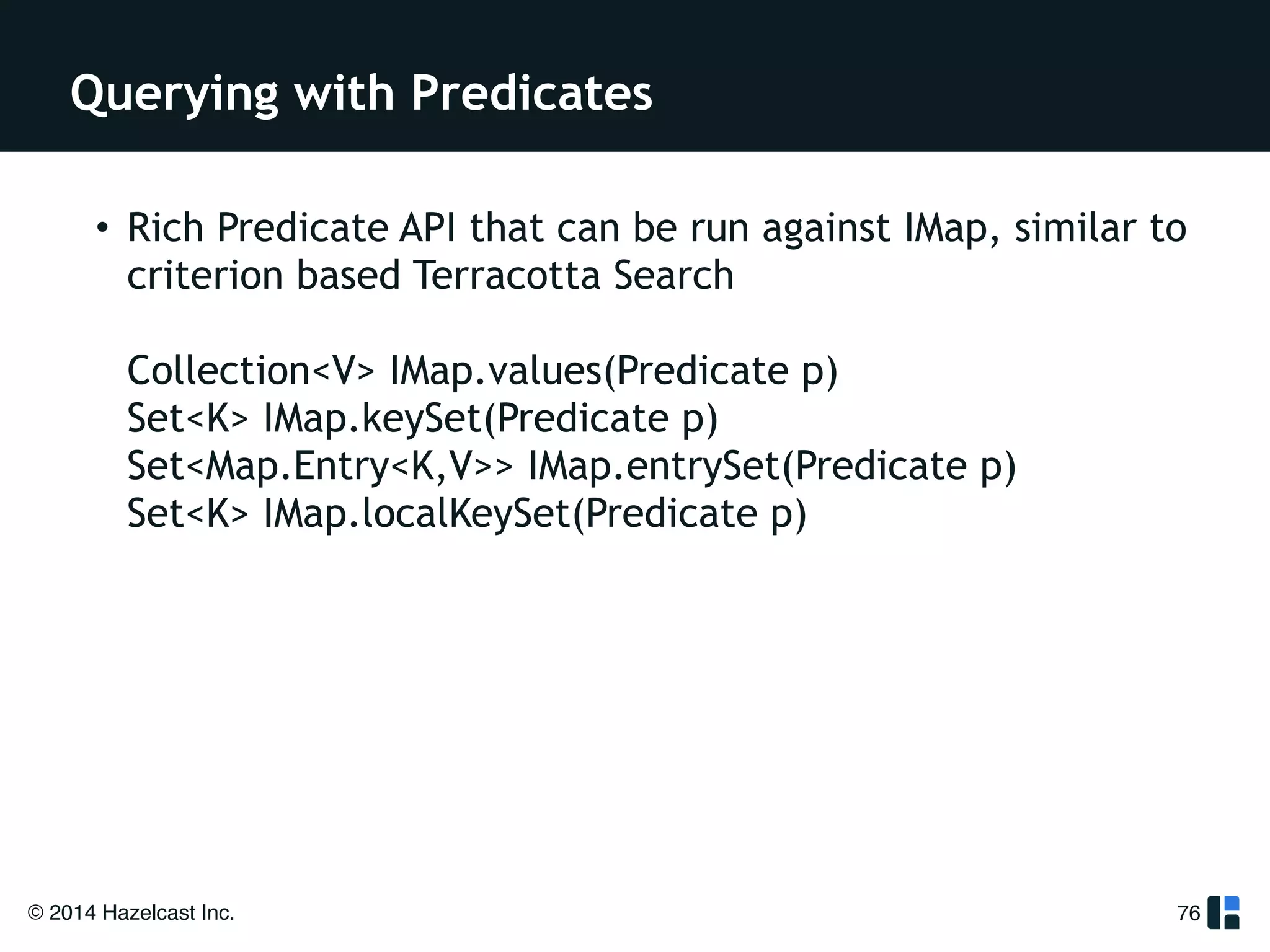 Querying with Predicates 
• Rich Predicate API that can be run against IMap, similar to 
criterion based Terracotta Search 
Collection<V> IMap.values(Predicate p) 
Set<K> IMap.keySet(Predicate p) 
Set<Map.Entry<K,V>> IMap.entrySet(Predicate p) 
Set<K> IMap.localKeySet(Predicate p) 
© 2014 Hazelcast Inc. 
76 
!! 
 