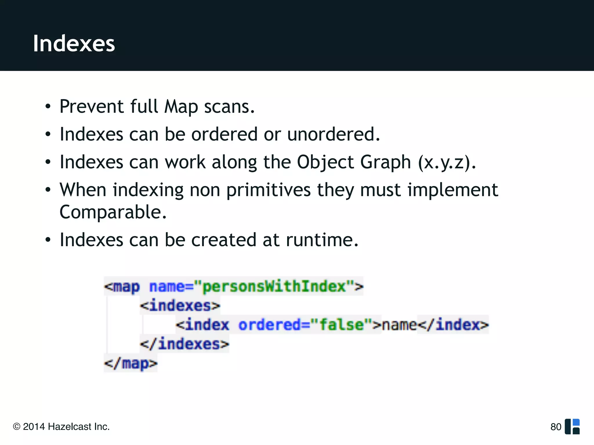 Indexes 
© 2014 Hazelcast Inc. 
80 
• Prevent full Map scans. 
• Indexes can be ordered or unordered. 
• Indexes can work along the Object Graph (x.y.z). 
• When indexing non primitives they must implement 
Comparable. 
• Indexes can be created at runtime. 
!! 
 