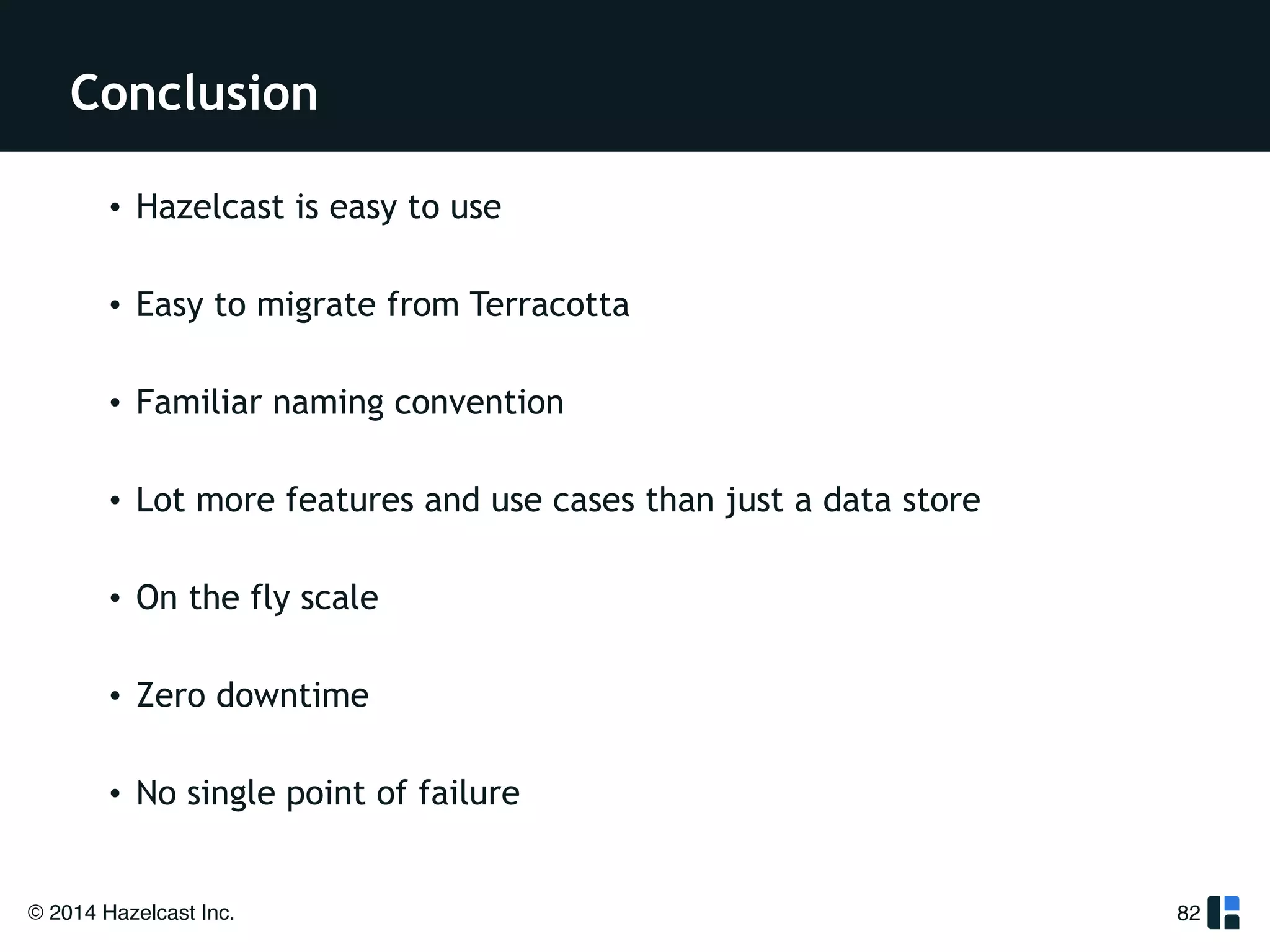 Conclusion 
• Hazelcast is easy to use 
! 
• Easy to migrate from Terracotta 
! 
• Familiar naming convention 
! 
• Lot more features and use cases than just a data store 
! 
• On the fly scale 
! 
• Zero downtime 
! 
• No single point of failure 
© 2014 Hazelcast Inc. 
82 
 