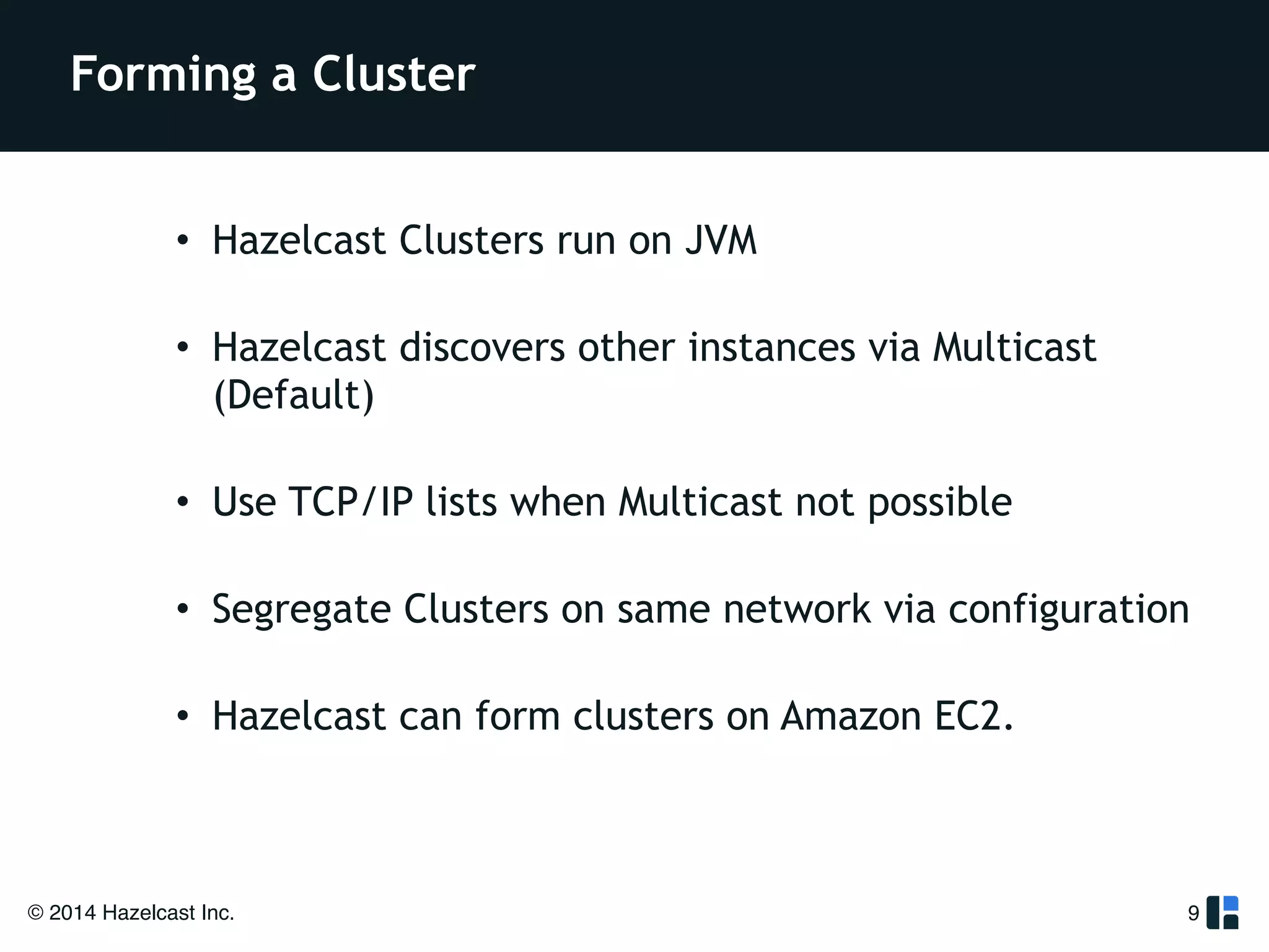 Forming a Cluster 
• Hazelcast Clusters run on JVM 
• Hazelcast discovers other instances via Multicast 
(Default) 
• Use TCP/IP lists when Multicast not possible 
• Segregate Clusters on same network via configuration 
• Hazelcast can form clusters on Amazon EC2. 
© 2014 Hazelcast Inc. 
9 
 