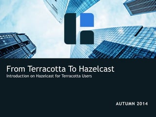 From Terracotta To Hazelcast 
Introduction on Hazelcast for Terracotta Users 
© 2014 Hazelcast Inc. 
AUTUMN 2014 
 