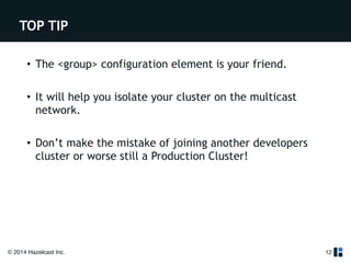 TOP TIP 
• The <group> configuration element is your friend. 
! 
• It will help you isolate your cluster on the multicast 
network. 
! 
• Don’t make the mistake of joining another developers 
cluster or worse still a Production Cluster! 
© 2014 Hazelcast Inc. 
12 
 