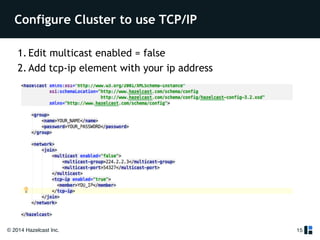 Configure Cluster to use TCP/IP 
1. Edit multicast enabled = false 
2. Add tcp-ip element with your ip address 
© 2014 Hazelcast Inc. 
15 
 
