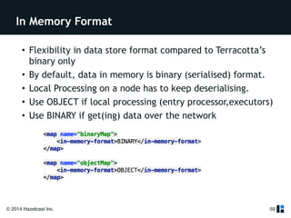 In Memory Format 
• Flexibility in data store format compared to Terracotta’s 
binary only 
• By default, data in memory is binary (serialised) format. 
• Local Processing on a node has to keep deserialising. 
• Use OBJECT if local processing (entry processor,executors) 
• Use BINARY if get(ing) data over the network 
© 2014 Hazelcast Inc. 
59 
 