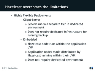 Hazelcast overcomes the limitations 
• Highly Flexible Deployments 
© 2014 Hazelcast Inc. 
– Client-Server 
» Servers run in a separate tier in dedicated 
environment 
» Does not require dedicated infrastructure for 
running backup 
– Embedded 
» Hazelcast node runs within the application 
JVM 
» Application nodes made distributed by 
Hazelcast running within their JVM 
» Does not require dedicated environment 
6 
 