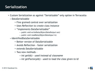 Serialization 
© 2014 Hazelcast Inc. 
60 
• Custom Serialization as against “Serializable” only option in Terracotta 
– DataSerializable 
• Fine grained control over serialization 
• Uses Reflection to create class instance 
• “implements DataSerializable” 
– public void writeData(ObjectDataOutput out) 
– public void readData(ObjectDataInput in) 
– IdentifiedDataSerializable 
• Better version of DataSerializable 
• Avoids Reflection - faster serialization 
• extends DataSerializable 
• Two new methods - 
– int getId() - used instead of classname 
– int getFactoryId() - used to load the class given to Id 
 