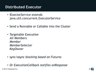 Distributed Executor 
© 2014 Hazelcast Inc. 
63 
• IExectorService extends 
java.util.concurrent.ExecutorService 
• Send a Runnable or Callable into the Cluster 
• Targetable Execution 
All Members 
Member 
MemberSelector 
KeyOwner 
• sync/async blocking based on Futures 
• Or ExecutionCallback notifies onResponse 
! 
 