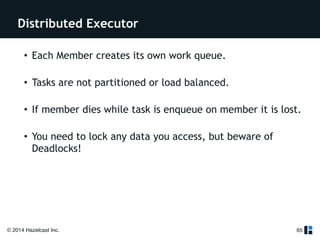 Distributed Executor 
© 2014 Hazelcast Inc. 
65 
! 
! 
• Each Member creates its own work queue. 
• Tasks are not partitioned or load balanced. 
• If member dies while task is enqueue on member it is lost. 
• You need to lock any data you access, but beware of 
Deadlocks! 
! 
 