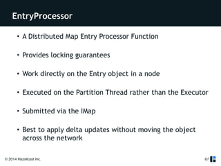 EntryProcessor 
• A Distributed Map Entry Processor Function 
• Provides locking guarantees 
• Work directly on the Entry object in a node 
• Executed on the Partition Thread rather than the Executor 
• Submitted via the IMap 
• Best to apply delta updates without moving the object 
across the network 
© 2014 Hazelcast Inc. 
67 
 