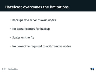 Hazelcast overcomes the limitations 
• Backups also serve as Main nodes 
! 
• No extra licenses for backup 
! 
• Scales on the fly 
! 
• No downtime required to add/remove nodes 
© 2014 Hazelcast Inc. 
7 
 