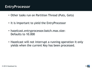 EntryProcessor 
© 2014 Hazelcast Inc. 
70 
• Other tasks run on Partition Thread (Puts, Gets) 
• It is important to yield the EntryProcessor 
• hazelcast.entryprocessor.batch.max.size: 
Defaults to 10.000 
• Hazelcast will not interrupt a running operation it only 
yields when the current Key has been processed. 
 