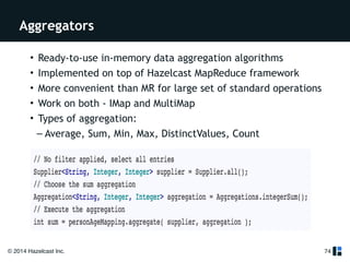 Aggregators 
© 2014 Hazelcast Inc. 
74 
• Ready-to-use in-memory data aggregation algorithms 
• Implemented on top of Hazelcast MapReduce framework 
• More convenient than MR for large set of standard operations 
• Work on both - IMap and MultiMap 
• Types of aggregation: 
– Average, Sum, Min, Max, DistinctValues, Count 
 