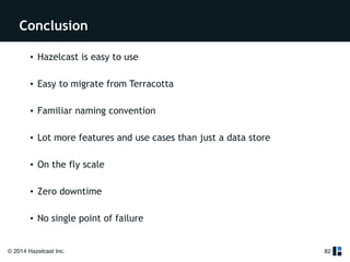 Conclusion 
• Hazelcast is easy to use 
! 
• Easy to migrate from Terracotta 
! 
• Familiar naming convention 
! 
• Lot more features and use cases than just a data store 
! 
• On the fly scale 
! 
• Zero downtime 
! 
• No single point of failure 
© 2014 Hazelcast Inc. 
82 
 