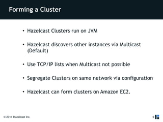 Forming a Cluster 
• Hazelcast Clusters run on JVM 
• Hazelcast discovers other instances via Multicast 
(Default) 
• Use TCP/IP lists when Multicast not possible 
• Segregate Clusters on same network via configuration 
• Hazelcast can form clusters on Amazon EC2. 
© 2014 Hazelcast Inc. 
9 
 