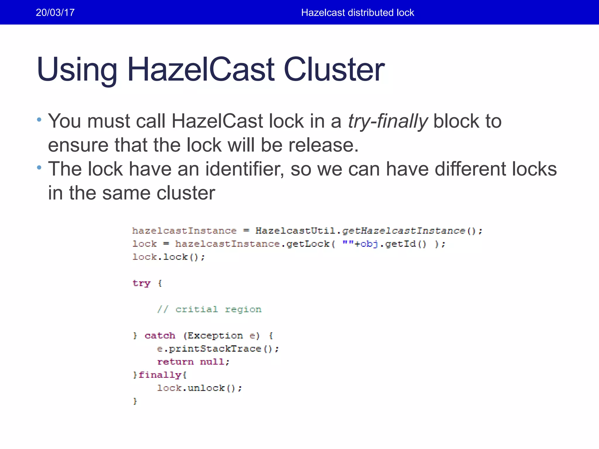 Using HazelCast Cluster
• You must call HazelCast lock in a try-finally block to
ensure that the lock will be release.
• The lock have an identifier, so we can have different locks
in the same cluster
20/03/17 Hazelcast distributed lock
 
