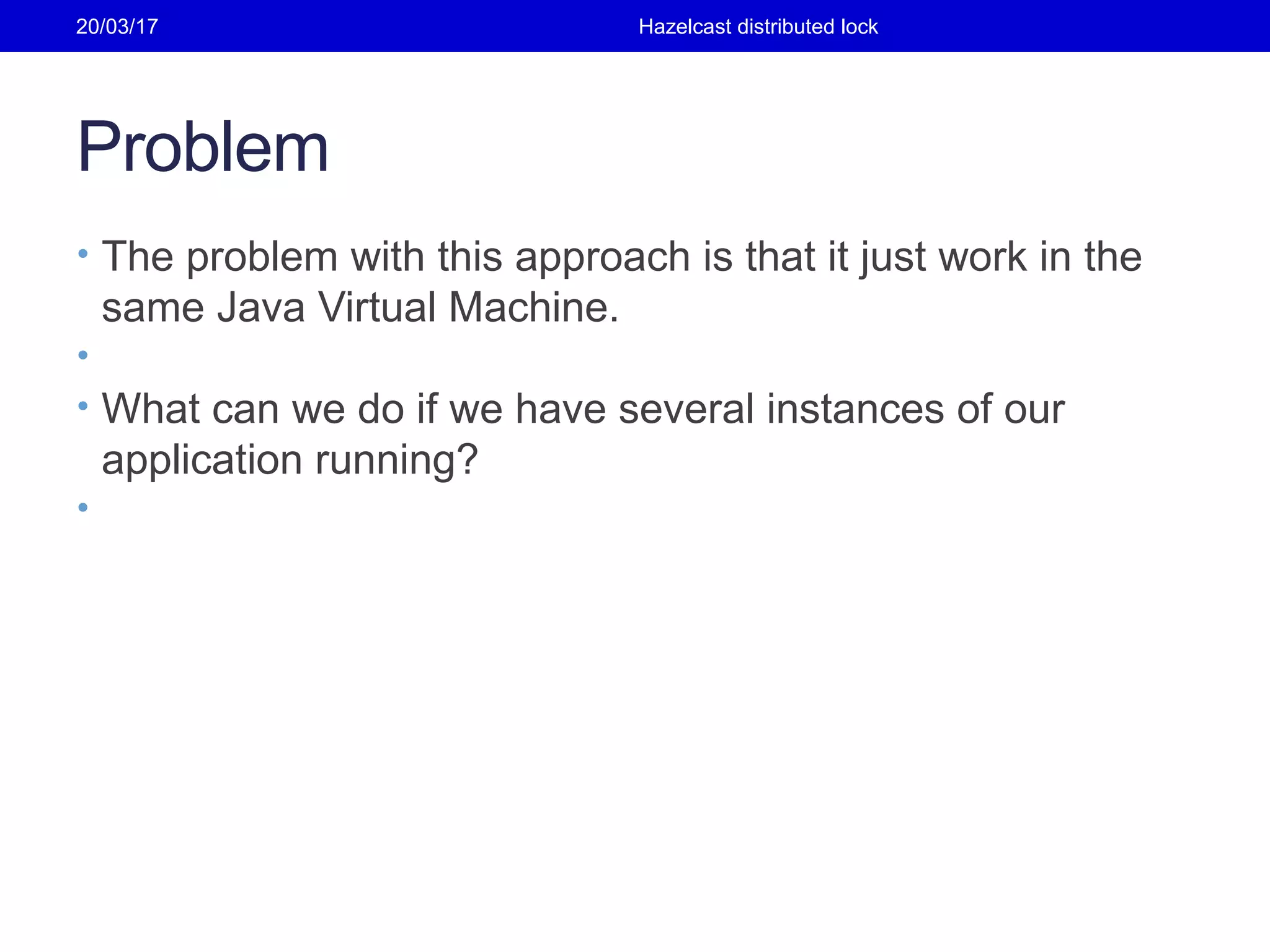 Problem
• The problem with this approach is that it just work in the
same Java Virtual Machine.
•
• What can we do if we have several instances of our
application running?
•
20/03/17 Hazelcast distributed lock
 