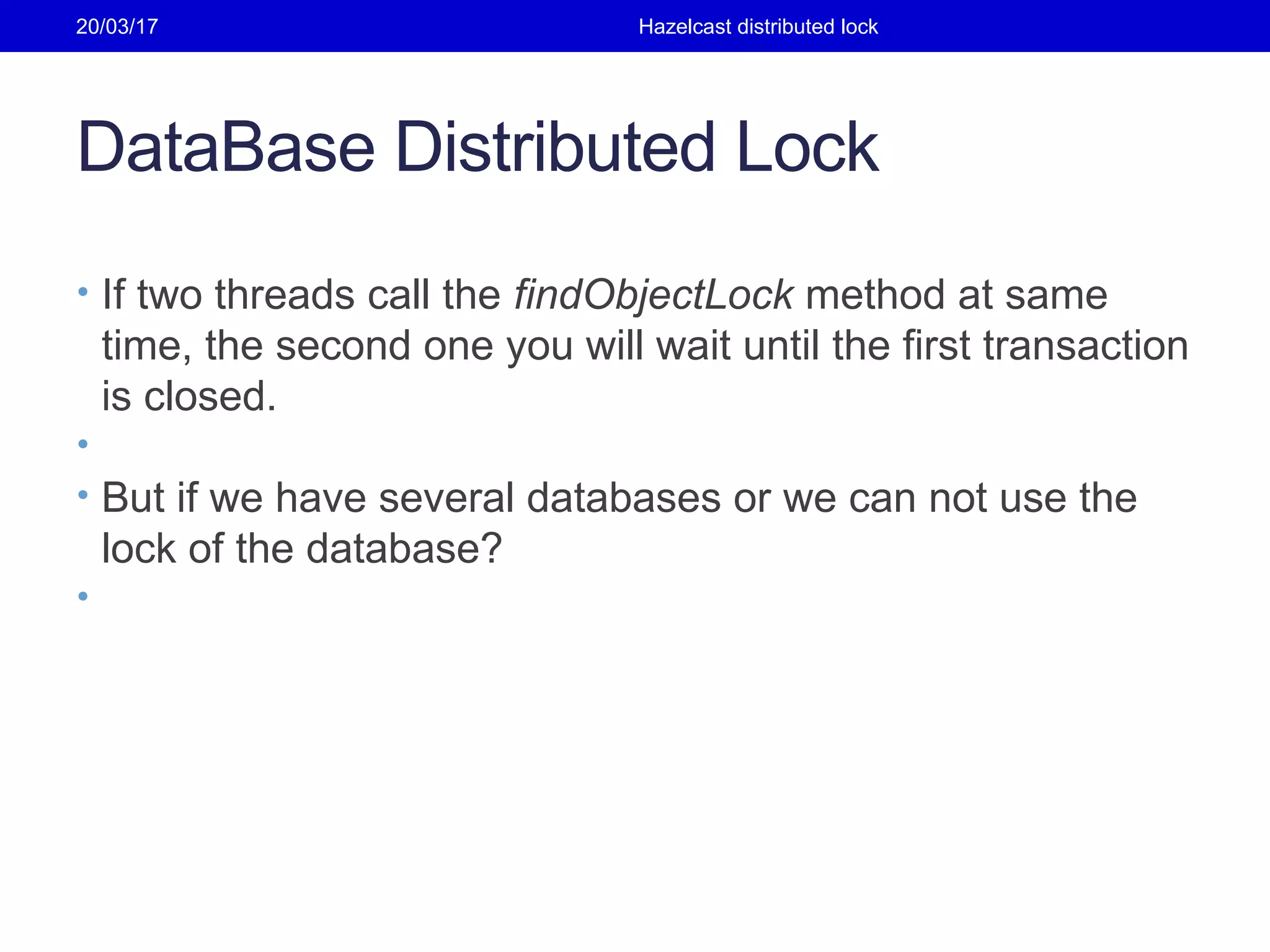 DataBase Distributed Lock
• If two threads call the findObjectLock method at same
time, the second one you will wait until the first transaction
is closed.
•
• But if we have several databases or we can not use the
lock of the database?
•
20/03/17 Hazelcast distributed lock
 