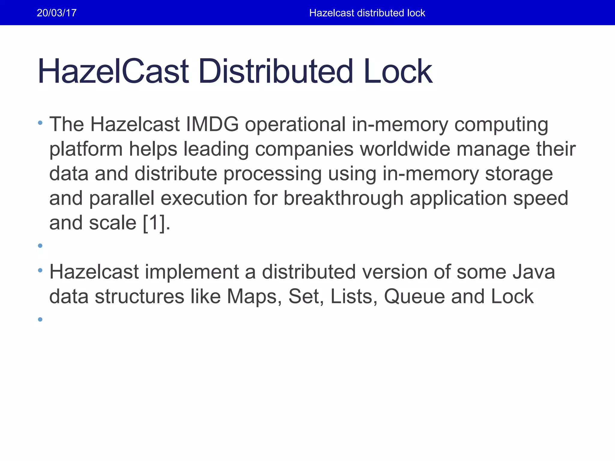 HazelCast Distributed Lock
• The Hazelcast IMDG operational in-memory computing
platform helps leading companies worldwide manage their
data and distribute processing using in-memory storage
and parallel execution for breakthrough application speed
and scale [1].
•
• Hazelcast implement a distributed version of some Java
data structures like Maps, Set, Lists, Queue and Lock
•
20/03/17 Hazelcast distributed lock
 