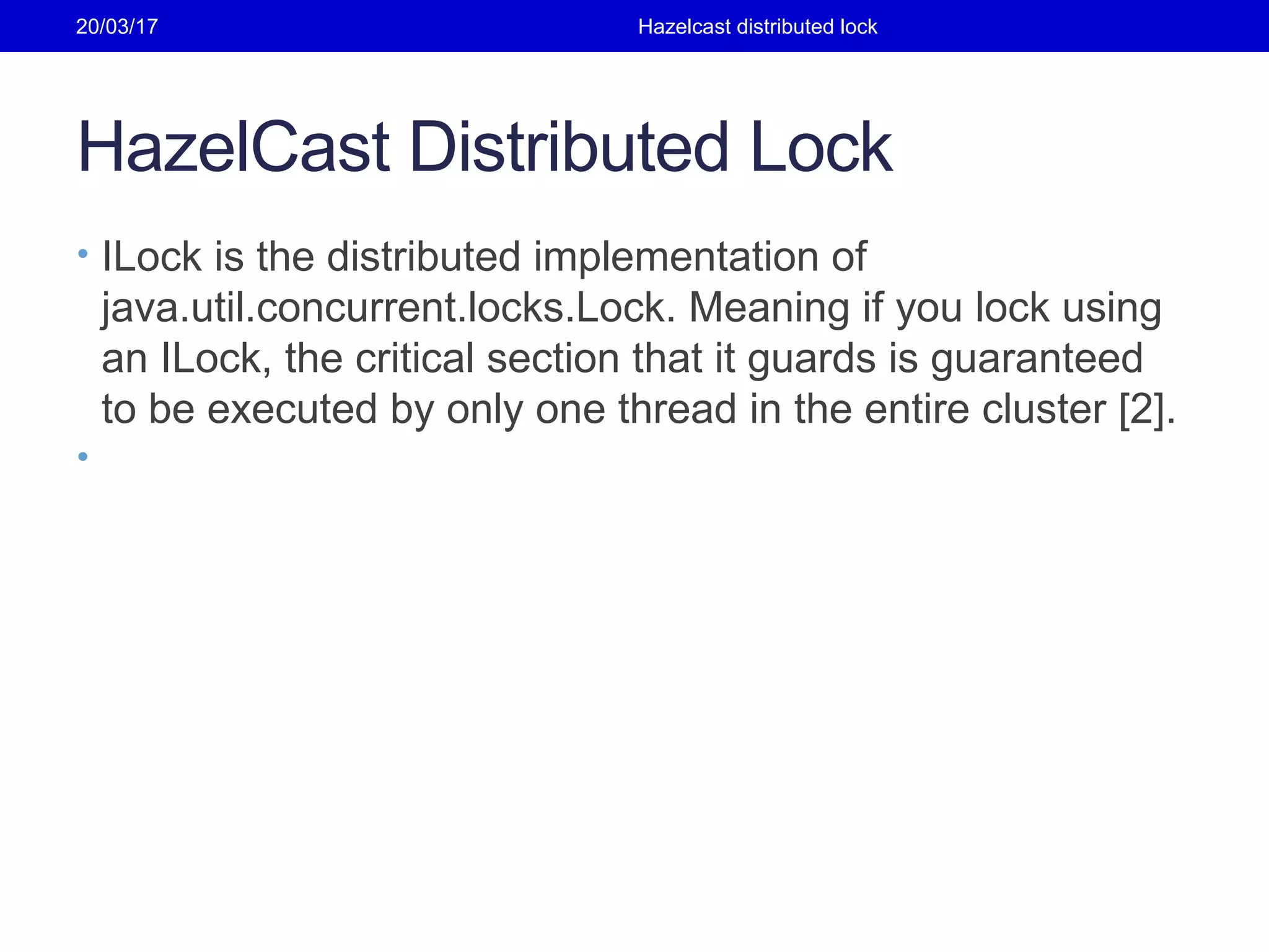 HazelCast Distributed Lock
• ILock is the distributed implementation of
java.util.concurrent.locks.Lock. Meaning if you lock using
an ILock, the critical section that it guards is guaranteed
to be executed by only one thread in the entire cluster [2].
•
20/03/17 Hazelcast distributed lock
 