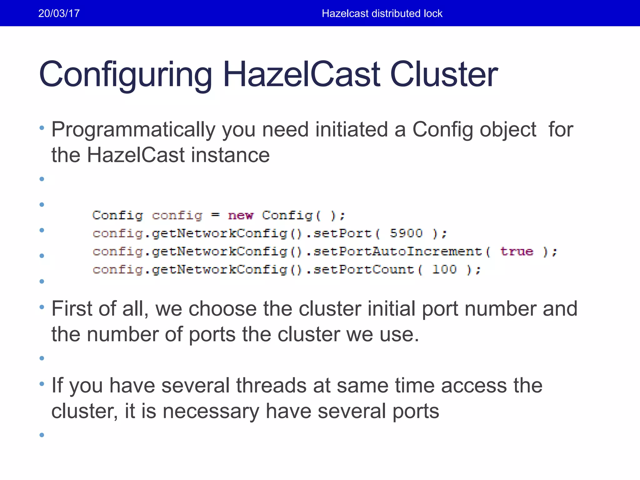 Configuring HazelCast Cluster
• Programmatically you need initiated a Config object for
the HazelCast instance
•
•
•
•
•
• First of all, we choose the cluster initial port number and
the number of ports the cluster we use.
•
• If you have several threads at same time access the
cluster, it is necessary have several ports
•
20/03/17 Hazelcast distributed lock
 