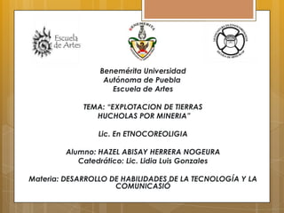 Benemérita Universidad
Autónoma de Puebla
Escuela de Artes
TEMA: “EXPLOTACION DE TIERRAS
HUCHOLAS POR MINERIA”
Lic. En ETNOCOREOLIGIA
Alumno: HAZEL ABISAY HERRERA NOGEURA
Catedrático: Lic. Lidia Luis Gonzales
Materia: DESARROLLO DE HABILIDADES DE LA TECNOLOGÍA Y LA
COMUNICASIÓ

 