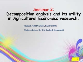 Seminar 2:
Decomposition analysis and its utility
 in Agricultural Economics research.
        Student: ADITYA K.S., PALB (1094)

         Major Advisor: Dr. T.N. Prakash Kammardi




                                                    1
 
