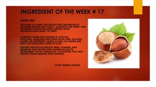 INGREDIENT OF THE WEEK # 17
HAZEL NUT
THE HAZEL IS A SMALL DECIDUOUS TREE ORIGINATED IN
SOUTHERN EUROPE AND TURKEY. HAZELNUTS ARE SWEET, AND
INCREDIBLY NUTRITIOUS EDIBLE KERNELS FROM
THE BETULACEAE FAMILY OF TREES.
SCIENTIFIC NAME FOR HAZELNUT IS CORYLUS
AVELLANA. HAZELNUTS ARE EATEN ON ITS OWN, ROASTED,
SALTED, OR SWEETENED. HAZELS AS WELL AS FILBERTS ARE
NUTTY YET PLEASANTLY SWEET IN TASTE.
THE NUTS ARE RICH IN DIETARY FIBER, VITAMINS, AND
MINERALS AND PACKED WITH NUMEROUS HEALTH
PROMOTING PHYTO-CHEMICALS. ALTOGETHER, THEY HELP
PROTECT FROM DISEASES AND CANCERS.
(CHEF DHEERAJ SINGH)
 