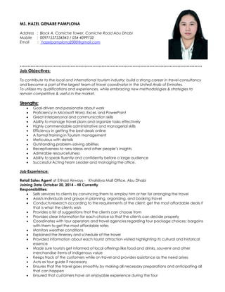 MS. HAZEL GENABE PAMPLONA
Address : Block A, Corniche Tower, Corniche Road Abu Dhabi
Mobile : 00971557534343 / 054-4099750
Email : hazelpamplona2000@gmail.com
----------------------------------------------------------------------------------------------------------------------
Job Objectives:
To contribute to the local and international tourism industry; build a strong career in travel consultancy
and become a part of the largest team of travel coordinator in the United Arab of Emirates.
To utilizes my qualifications and experiences, while embracing new methodologies & strategies to
remain competitive & useful in the market.
Strengths:
 Goal-driven and passionate about work
 Proficiency in Microsoft Word, Excel, and PowerPoint
 Great interpersonal and communication skills
 Ability to manage travel plans and organize tasks effectively
 Highly commendable administrative and managerial skills
 Efficiency in getting the best deals online
 A formal training in Tourism management
 Meticulous with details
 Outstanding problem-solving abilities
 Receptiveness to new ideas and other people’s insights
 Admirable resourcefulness
 Ability to speak fluently and confidently before a large audience
 Successful Acting Team Leader and managing the office.
Job Experience:
Retail Sales Agent at Etihad Airways - Khalidiya Mall Office, Abu Dhabi
Joining Date October 20, 2014 – till Currently
Responsibilities:
 Sells services to clients by convincing them to employ him or her for arranging the travel
 Assists individuals and groups in planning, organizing, and booking travel
 Conducts research according to the requirements of the client; get the most affordable deals if
that is what the clients wish
 Provides a list of suggestions that the clients can choose from
 Provides clear information for each choice so that the clients can decide properly
 Coordinates with tour operators and travel agencies regarding tour package choices; bargains
with them to get the most affordable rates
 Monitors weather conditions
 Explained the itinerary and schedule of the travel
 Provided information about each tourist attraction visited highlighting its cultural and historical
essence
 Made sure tourists get informed of local offerings like food and drinks, souvenir and other
merchandise items of indigenous value
 Keeps track of the customers while on travel and provides assistance as the need arises
 Acts as tour guide if necessary
 Ensures that the travel goes smoothly by making all necessary preparations and anticipating all
that can happen
 Ensured that customers have an enjoyable experience during the tour
 