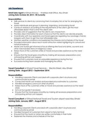 Retail Sales Agent at Etihad Airways - Khalidiya Mall Office, Abu Dhabi
Joining Date October 20, 2014 – till Currently
Responsibilities:
 Sells services to clients by convincing them to employ him or her for arranging the
travel
 Assists individuals and groups in planning, organizing, and booking travel
 Conducts research according to the requirements of the client; get the most
affordable deals if that is what the clients wish
 Provides a list of suggestions that the clients can choose from
 Provides clear information for each choice so that the clients can decide properly
 Coordinates with tour operators and travel agencies regarding tour package choices;
bargains with them to get the most affordable rates
 Monitors weather conditions and explained the itinerary and schedule of the travel
 Provided information about each tourist attraction visited highlighting its cultural and
historical essence
 Made sure tourists get informed of local offerings like food and drinks, souvenir and
other merchandise items of indigenous value
 Keeps track of the customers while on travel and provides assistance as the need
arises
 Ensures that the travel goes smoothly by making all necessary preparations and
anticipating all that can happen
 Ensured that customers have an enjoyable experience during the tour
 Successful Acting Team Leader and managing the office.
Travel Consultant at Sharaf Travel Services - Electra Street, Abu Dhabi
Joining Date: August 2012 – September 2014
Responsibilities:
 Handling corporate Clients and deal with corporate client via phone and
communicate by email.
 Conducted travel cost analysis and provided price estimates to customers
 Handled emergency and such other situations
 Keeps track of the customers while on travel and provides assistance as the need
arises
 Acts as tour guide if necessary
 Ensures that the travel goes smoothly by making all necessary preparations and
anticipating all that can happen
Travel Consultant at Etihad National Travel and Tourism airport road Abu Dhabi
Joining Date: January 2007 – August 2012
Responsibilities:
 Handling corporate Clients and deal with corporate client via phone and
communicate by email
 Handled transport of customers from airport or ferry terminal.
 Ensured that the tourist or visitors are settles comfortably in their hotel
 Explained the itinerary and schedule of the tour
 