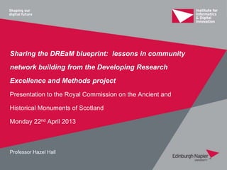 Sharing the DREaM blueprint: lessons in community
network building from the Developing Research
Excellence and Methods project
Presentation to the Royal Commission on the Ancient and
Historical Monuments of Scotland
Monday 22nd April 2013
Professor Hazel Hall
 