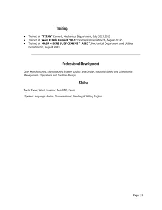 Training: 
● Trained at ​"TITAN" ​Cement, Mechanical Department, July 2012,2013
● Trained at ​Wadi El Nile Cement "NLS" ​Mechanical Department, August 2012.
● Trained at ​MASR – BENI SUEF CEMENT " ASEC "​,Mechanical Department and Utilities
Department , August 2013
 
ProfessionalDevelopment 
Lean Manufacturing, Manufacturing System Layout and Design, Industrial Safety and Compliance
Management, Operations and Facilities Design
Skills:
Tools: Excel, Word, Inventor, AutoCAD, Festo
Spoken Language: Arabic, Conversational, Reading & Witting English
Page | 3
 