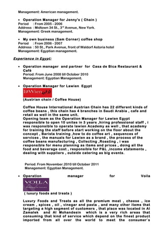 Management: American management.
• Operation Manager for Jenny's ( Chain )
Period : From 2005 - 2006
Address : Midtown 34 St., 3rd
Avenue, New York.
Management: Greek management.
• My own business (Sam Corner) coffee shop
Period : From 2006 - 2007
Address : 50 St., Park Avenue, front of Waldorf Astoria hotel
Management: Egyptian management.
Experience in Egypt:
• Operation manager and partner for Casa de Bica Restaurant &
Café
Period: From June 2008 till October 2010
Management: Egyptian Management.
• Operation Manager for Lawien Egypt
(Austrian chain / Coffee House)
Coffee House International Austrian Chain has 22 different kinds of
coffee beans , this chain has 4 branches in Saudi Arabia , cafe and
retail as well in the same unit.
Opening team as the Operation Manager for Lawien Egypt
responsible to open 10 unites in 3 years ,hiring professional staff , i
was responsible to operate lawien Academy as well , that academy
for training the staff before start working on the floor about the
concept , Barista training ,how to do coffee art , sequences of
services , the manuals for Lawien as a brand , the process of the
coffee beans manufacturing , Collecting ,Roasting , i was
responsible for menu planning as items and prices , doing all the
food and beverage cost , responsible for P&L ,income statements ,
dealing with suppliers , outside catering as big events.
Period: From November.2010 till October 2011
Management: Egyptian Management.
• Operation manager for Voila
( luxury foods and treats )
Luxury Foods and Treats as all the premium meat , cheese , ice
cream , spices , oil , vinegar and pasta , and many other items that
targeting a high segment of customers , that place was located in Al
Zamalek and Al Mohandesin which is a very rich areas that
consuming that kind of service which depend on the finest product
imported from all over the world to meet the consumer`s
 
