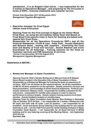 satisfaction , it is an Elegant retail stores , i was responsible for the
2 outlets as Operations Manager , and preparing for the 3rd outlet in
terms of SOPs , financial statements and customer service.
Period: from December 2011 till November 2013
Management: Egyptian Management
• Operation manager for Crust Egypt
(Italian wood fired pizza)
Opening Team for the First concept in Egypt as the Italian Wood
Fired Pizza , by using the old tradition Italian Oven that Based on
Fired Wood from specific trees in Cairo for Cooking and baked with
special thin Crust Pizza ,
Responsible for all the Operations Procedures SOP`s and all the
financial Statements ( Profit & Loss , Petty Cash , Income Statement
and Balance Sheet , dealing with suppliers , Controlling the Food
Cost and Quality of Food and services , Guests Relation and event
Coordinator for all Caterings , Training sessions for the Team on
Customer services and F&B sequences of services.
Period: From December 2013 till August 2014
Management: Egyptian Management
Experience in QATAR :
• Restaurant Manager at Qatar Foundation.
Opening Team for Chef`s Garden Restaurant in Marwan Club at Al Shaqab
Hours Resort located in the Education City of Qatar Foundation in Doha ,
Responsible as a Restaurant Manager for training the team on sequences of
services , SOP`s for all section as the required manual , do all the requisitions
on MC for all items needed to run the operation , Quality control for services and
food presentation , full knowledge of all the financial statements.. Profit & Loss /
Income statement / Balance sheet , responsible for monthly evaluation for the
new joiners , responsible for monthly sales analysis in order to improve
performance to achieve targets , Guests relation training sessions to all team
member , Guests feedback analysis on monthly basis.
Opening Team for Qatar Foundation Head Quarter New Building in Education
City on October 2015 till Now , I am responsible for 2 outlets ( Restaurant with
95 seats and Cafe with 45 seats ) and 22 pantries , i am responsible for all
breakfast , lunch and dinner Group Catering in the building also for any outside
Catering as well , I am the F&B Focal point for Amlak Holding Company in Qatar
Foundation Head Quarter , I am responsible for all Royal Services in QFHQ
building and for any Catering covering all the Meeting Rooms. rom September
2014 till now
Current Job
Job Describtion
• . Estimates food and beverage costs and requisitions or purchases supplies.
 