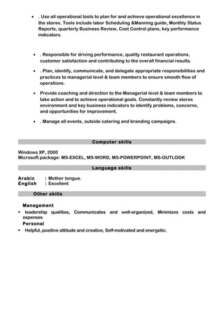 • . Use all operational tools to plan for and achieve operational excellence in
the stores. Tools include labor Scheduling &Manning guide, Monthly Status
Reports, quarterly Business Review, Cost Control plans, key performance
indicators.
• . Responsible for driving performance, quality restaurant operations,
customer satisfaction and contributing to the overall financial results.
• . Plan, identify, communicate, and delegate appropriate responsibilities and
practices to managerial level & team members to ensure smooth flow of
operations.
• Provide coaching and direction to the Managerial level & team members to
take action and to achieve operational goals. Constantly review stores
environment and key business indicators to identify problems, concerns,
and opportunities for improvement.
• . Manage all events, outside catering and branding campaigns.
Computer skills
Windows XP, 2000
Microsoft package: MS-EXCEL, MS-WORD, MS-POWERPOINT, MS-OUTLOOK
Language skills
Arabic : Mother tongue.
English : Excellent
Other skills
Management
 leadership qualities, Communicates and well-organized, Minimizes costs and
expenses
Personal
 Helpful, positive attitude and creative, Self-motivated and energetic.
 