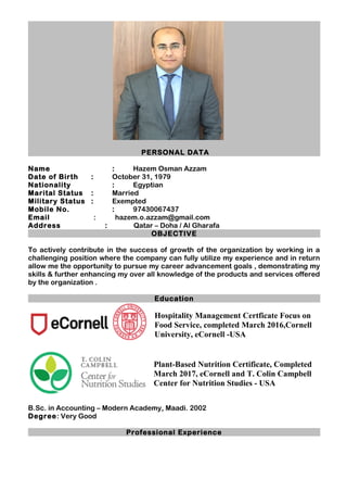 PERSONAL DATA
Name : Hazem Osman Azzam
Date of Birth : October 31, 1979
Nationality : Egyptian
Marital Status : Married
Military Status : Exempted
Mobile No. : 97430067437
Email : hazem.o.azzam@gmail.com
Address : Qatar – Doha / Al Gharafa
OBJECTIVE
To actively contribute in the success of growth of the organization by working in a
challenging position where the company can fully utilize my experience and in return
allow me the opportunity to pursue my career advancement goals , demonstrating my
skills & further enhancing my over all knowledge of the products and services offered
by the organization .
Education
Hospitality Management Certficate Focus on
Food Service, completed March 2016,Cornell
University, eCornell -USA
Plant-Based Nutrition Certificate, Completed
March 2017, eCornell and T. Colin Campbell
Center for Nutrition Studies - USA
B.Sc. in Accounting – Modern Academy, Maadi. 2002
Degree: Very Good
Professional Experience
 