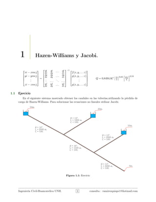 1 Hazen-Williams y Jacobi.





xi − xmej
yi − ymej
...
zi − zmej





=






df
dx
df
dy · · · df
dz
dg
dx
dg
dy . . . dg
dz
... . . .
... . . .
qf
dx
qf
dy . . . qf
dz






−1 




f(x, y, . . . z)
g(x, y, . . . z)
...
q(x, y, . . . z)





Q = 0,8494AC D
4
0,63 Hf
L
0,54
1.1 Ejercicio
En el siguiente sistema mostrado obtener los caudales en las tuberías,utilizando la pérdida de
carga de Hazen-Williams. Para solucionar las ecuaciones no lineales utilizar Jacobi.
Figura 1.1: Eercicio
Ingeniería Civil-Huancavelica UNH. 1 consulta : ramirezquispe1@hotmail.com
 
