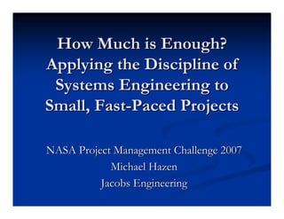 How Much is Enough?
Applying the Discipline of
 Systems Engineering to
Small, Fast-Paced Projects

NASA Project Management Challenge 2007
            Michael Hazen
          Jacobs Engineering
 
