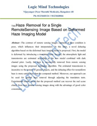 Logic Mind Technologies
Vijayangar (Near Maruthi Medicals), Bangalore-40
Ph: 8123668124 // 8123668066
Title:Haze Removal for a Single
RemoteSensing Image Based on Deformed
Haze Imaging Model
Abstract—The contrast of remote sensing images captured in haze condition is
poor, which influences their interpretation. In this letter, a novel dehazing
algorithm based on the deformed haze imaging model is proposed. First, the model
is deformed by introducing a translation term. Second, the atmospheric light and
transmission are estimated according to the new model combined with dark
channel prior. Lastly, the haze is successfully removed from remote sensing
images using the proposed estimation algorithm. The estimated transmission is
insensitive to the texture of ground objects, and the dehazing effect for nonuniform
haze is more satisfactory than the compared method. Moreover, our approach can
be used for general haze removal through adjusting the translation term.
Experimental results reveal that the proposed method can recover the real scene
clearly from haze remote sensing images along with the advantage of good color
consistency.
 