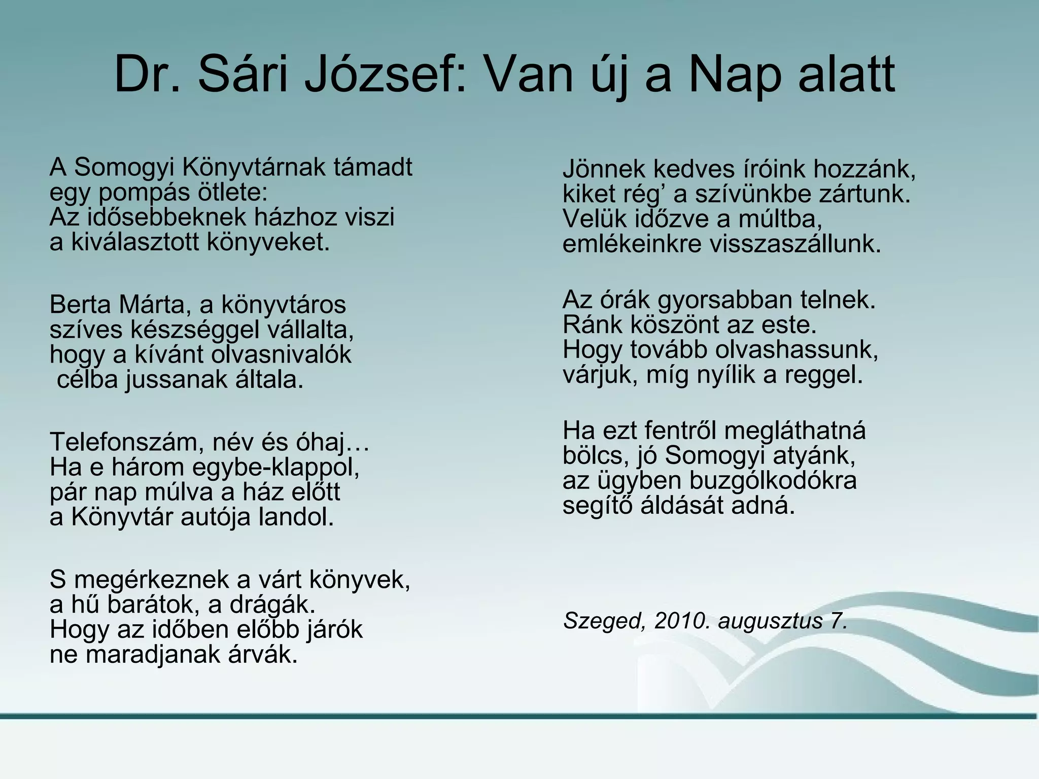 Dr. Sári József: Van új a Nap alatt
A Somogyi Könyvtárnak támadt    Jönnek kedves íróink hozzánk,
egy pompás ötlete:              kiket rég’ a szívünkbe zártunk.
Az idősebbeknek házhoz viszi    Velük időzve a múltba,
a kiválasztott könyveket.       emlékeinkre visszaszállunk.

Berta Márta, a könyvtáros       Az órák gyorsabban telnek.
szíves készséggel vállalta,     Ránk köszönt az este.
hogy a kívánt olvasnivalók      Hogy tovább olvashassunk,
 célba jussanak általa.         várjuk, míg nyílik a reggel.

Telefonszám, név és óhaj…       Ha ezt fentről megláthatná
Ha e három egybe-klappol,       bölcs, jó Somogyi atyánk,
pár nap múlva a ház előtt       az ügyben buzgólkodókra
a Könyvtár autója landol.       segítő áldását adná.

S megérkeznek a várt könyvek,
a hű barátok, a drágák.
Hogy az időben előbb járók      Szeged, 2010. augusztus 7.
ne maradjanak árvák.
 