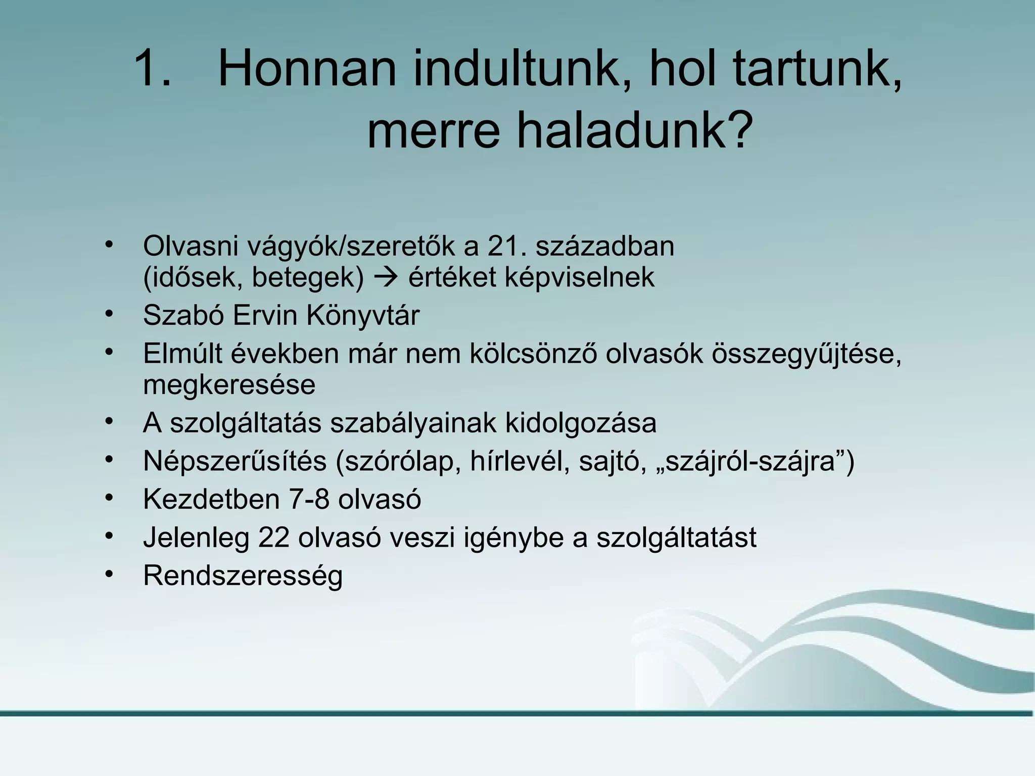 1. Honnan indultunk, hol tartunk,
            merre haladunk?

•   Olvasni vágyók/szeretők a 21. században
    (idősek, betegek)  értéket képviselnek
•   Szabó Ervin Könyvtár
•   Elmúlt években már nem kölcsönző olvasók összegyűjtése,
    megkeresése
•   A szolgáltatás szabályainak kidolgozása
•   Népszerűsítés (szórólap, hírlevél, sajtó, „szájról-szájra”)
•   Kezdetben 7-8 olvasó
•   Jelenleg 22 olvasó veszi igénybe a szolgáltatást
•   Rendszeresség
 