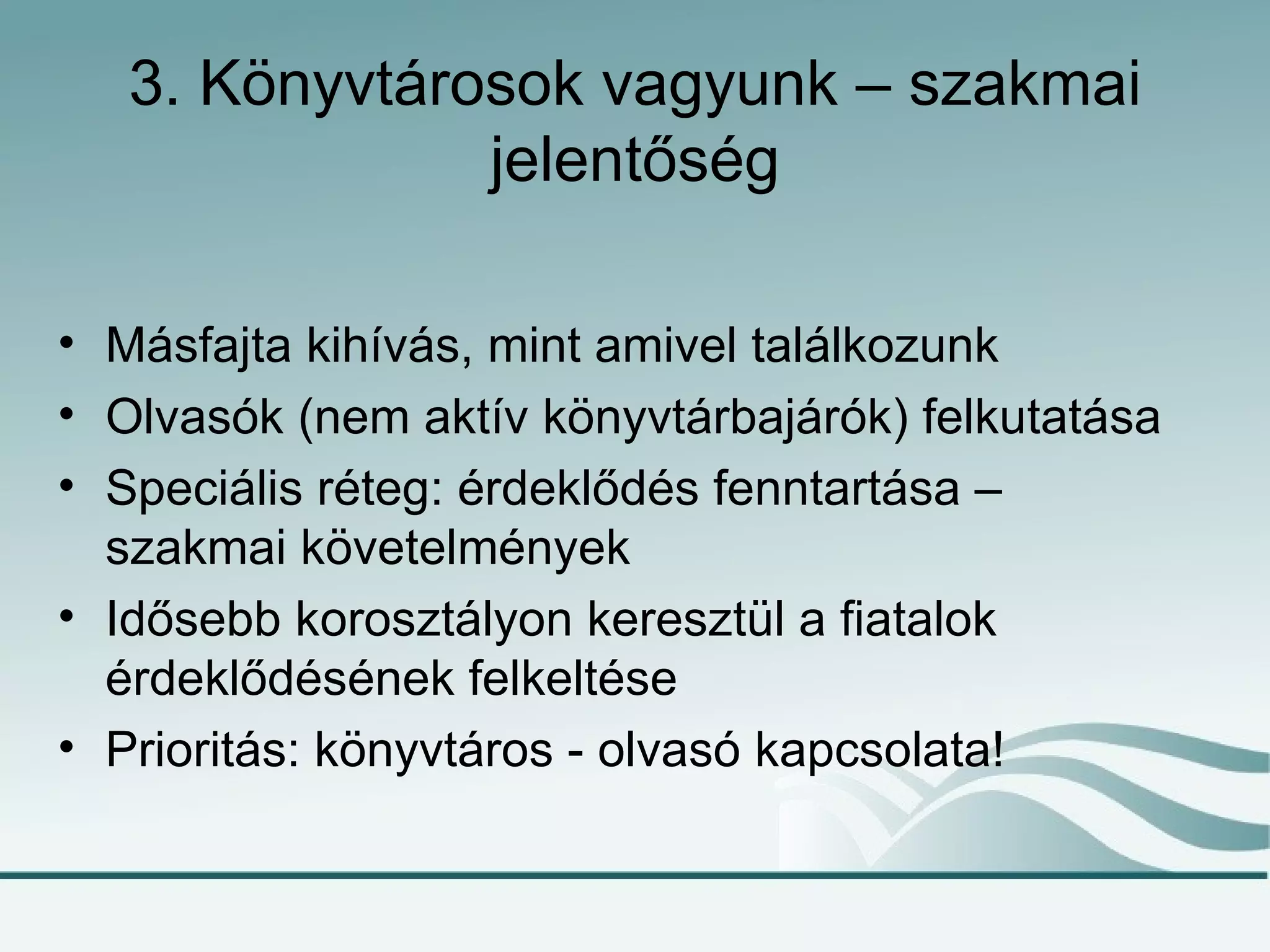 3. Könyvtárosok vagyunk – szakmai
               jelentőség

• Másfajta kihívás, mint amivel találkozunk
• Olvasók (nem aktív könyvtárbajárók) felkutatása
• Speciális réteg: érdeklődés fenntartása –
  szakmai követelmények
• Idősebb korosztályon keresztül a fiatalok
  érdeklődésének felkeltése
• Prioritás: könyvtáros - olvasó kapcsolata!
 