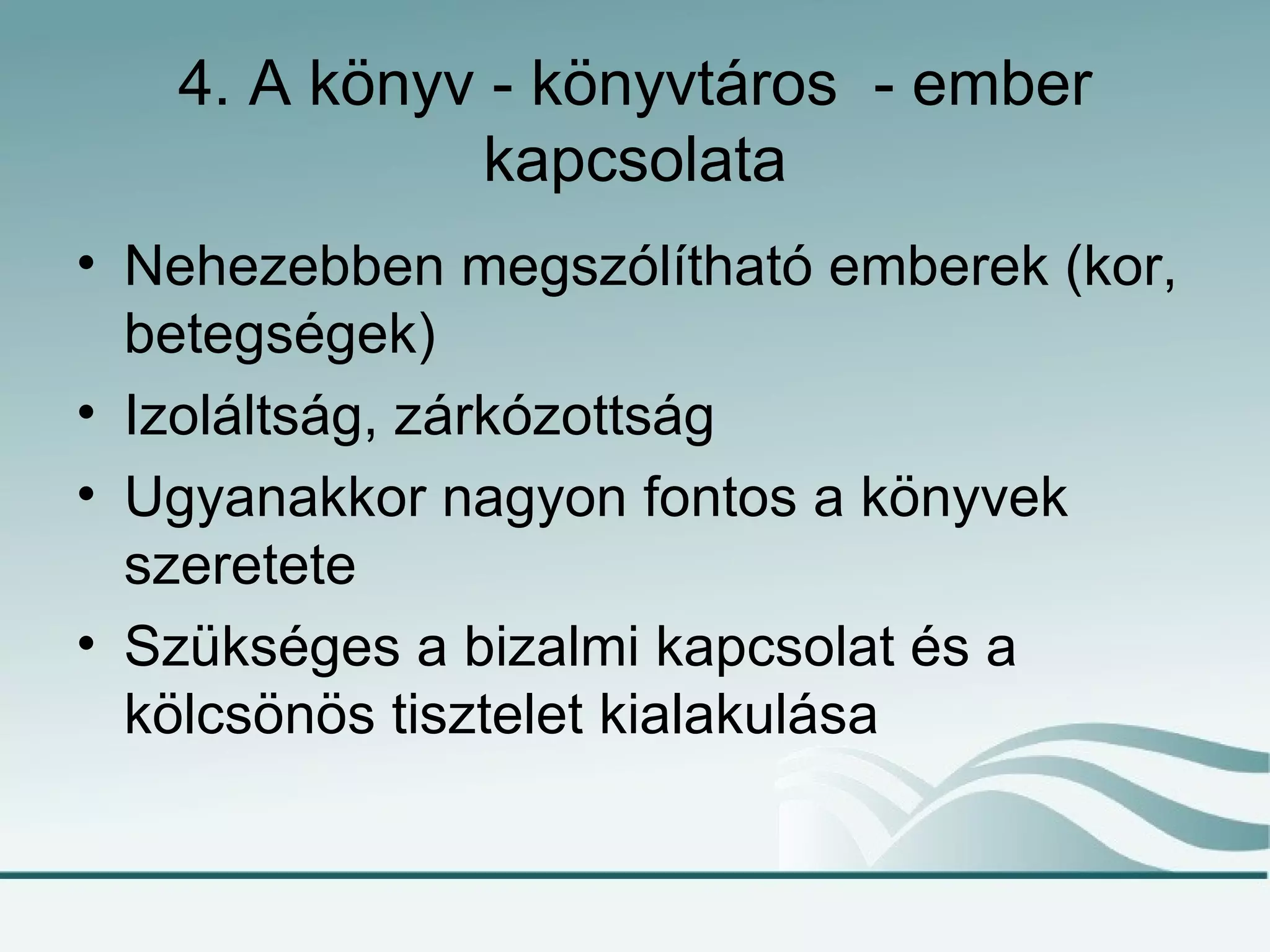 4. A könyv - könyvtáros - ember
             kapcsolata
• Nehezebben megszólítható emberek (kor,
  betegségek)
• Izoláltság, zárkózottság
• Ugyanakkor nagyon fontos a könyvek
  szeretete
• Szükséges a bizalmi kapcsolat és a
  kölcsönös tisztelet kialakulása
 