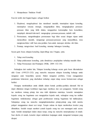 5. Memperlancar Tindakan Positif
Fase ini terdiri dari bagian-bagian sebagai berikut:
1. Eksplorasi, mengeksplorasi dan menelusuri masalah, menetapkan tujuan konseling,
menetapkan rencana strategis, mengumpulkan fakta, mengungkapkan perasaan-
perasaan klien yang lebih dalam, mengajarkan keterampilan baru konsolidasi,
menjelajah alternatif-alternatif, mengungkap perasaan-perasaan, melatih skill.
2. Perencanaan, mengembangkan perencanaan bagi klien sesuai dengan tujuan untuk
memecahkan masalah, mengurangi perasaaan-perasaan yang menyedihkan, terus
mengkonsolidasi skill baru atau perilaku baru untuk mencapai aktivitas diri klien.
3. Penutup; mengevaluasi hasil konseling, menutup hubungan konseling.
Secara garis besar, tahapan konseling dapat dibagi atas 3 bagian, yaitu;
1. Tahap awal konseling
2. Tahap pelaksanaan konseling, yaitu dimulainya penjelajahan terhadap masalah klien.
3. Tahap Perencanaan dan Penutupan (Willis. 2009: 132-138)
Sedangkan dari sumber lain, Tahapan konseling keluarga secara garis besar dikemukakan
oleh Crane (1995:231-232) yang mencoba menyusun tahapan konseling keluarga untuk
mengatasi anak berperilaku oposisi. Dalam mengatasi problem, Crane menggunakan
pendekatan behavioral, yang disebutkan terhadap empat tahap secara berturut-turut sebagai
berikut:
Orangtua membutuhkan untuk dididik dalam bentuk perilaku-perilaku alternatif. Hal ini
dapat dilakukan dengan kombinasi tugas-tugas membaca dan sesi pengajaran. Setelah orang
tua membaca tentang prinsip dan atau telah dijelaskan materinya, konselor menunjukan
kepada orang tua bagaimana cara mengajarkan kepada anak, sedangkan orang tua melihat
bagaimana melakukannya sebagai ganti pembicaraan tentang bagaimana hal inidikerjakan.
Selanjutnya orang tua mencoba mengimplementasikan prinsip-prinsip yang telah mereka
pelajari menggunakan situasi sesi terapi. Terapis selama ini dapat memberikan koreksi yang
dibutuhkan. Setelah terapis memberi contoh kepada orang tua cara menangani anak secara
tepat. Setelah mempelajari dalam situasi terapi, orang tua mencoba menerapkannya di rumah.
Saat dicoba di rumah, konselor dapat melakukan kunjungan untuk mengamati kemajuan yang
dicapai.
 