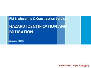 FM Engineering & Construction Services
HAZARD IDENTIFICATION AND
MITIGATION
January 2015
Presented By: Jesper Sitanggang
 