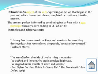 Definition: An aspect of the verb expressing an action that began in the
  past and which has recently been completed or continues into the
  present.
The present perfect is formed by combining has or have with a past
  participle (usually a verb ending in -d, -ed, or -n).
Examples and Observations:


  "History has remembered the kings and warriors, because they
  destroyed; art has remembered the people, because they created."
  (William Morris)


  "I've stumbled on the side of twelve misty mountains.
  I've walked and I've crawled on six crooked highways.
  I've stepped in the middle of seven sad forests."
  (Bob Dylan, "A Hard Rain's A-Gonna Fall." The Freewheelin' Bob
  Dylan, 1963)
 