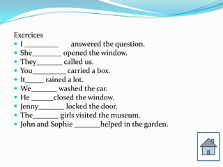 Exercices
? I _________     answered the question.
? She________ opened the window.
? They_______ called us.
? You_________ carried a box.
? It_____ rained a lot.
? We_______ washed the car.
? He ______closed the window.
? Jenny_______ locked the door.
? The_______ girls visited the museum.
? John and Sophie _______helped in the garden.
 
