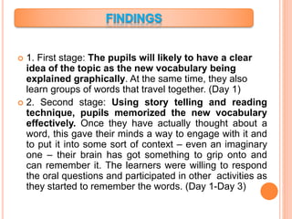  1. First stage: The pupils will likely to have a clear
idea of the topic as the new vocabulary being
explained graphically. At the same time, they also
learn groups of words that travel together. (Day 1)
 2. Second stage: Using story telling and reading
technique, pupils memorized the new vocabulary
effectively. Once they have actually thought about a
word, this gave their minds a way to engage with it and
to put it into some sort of context – even an imaginary
one – their brain has got something to grip onto and
can remember it. The learners were willing to respond
the oral questions and participated in other activities as
they started to remember the words. (Day 1-Day 3)
 