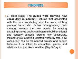  3. Third stage: The pupils were learning new
vocabulary in context. Pictures that associated
with the new vocabulary and the story retelling
process have also further strengthening their
memory towards the new words. By reading
engaging stories pupils can begin to build emotional
and sensory contexts around new vocabulary.
Instead of just studying isolated words by rote, new
vocabulary can be memorized quicker and deeper
because it is linked to characters, places and
relationships, just like in real life. (Day 3-Day 4)
 