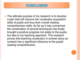  The ultimate purpose of my research is to develop
a plan that will improve the vocabulary acquisition
skills of pupils and thus their overall reading
comprehension skills. As far as it may concerned,
the combination of several techniques has finally
brought a positive progress not solely to the pupils,
but also to my teaching approach. This research
proves that teaching vocabulary in context (story as
context) has a significant influence to the pupils’
reading comprehension.
 